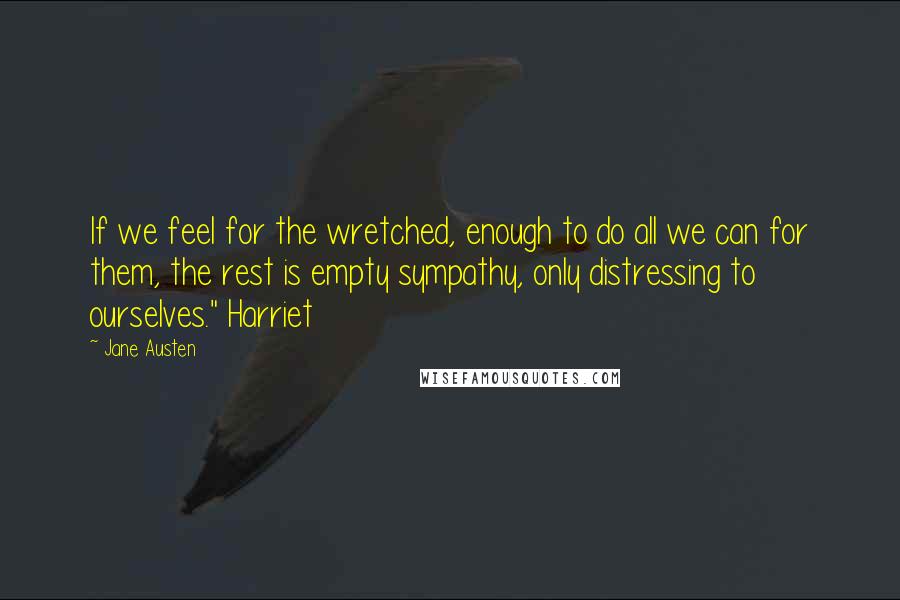 Jane Austen Quotes: If we feel for the wretched, enough to do all we can for them, the rest is empty sympathy, only distressing to ourselves." Harriet