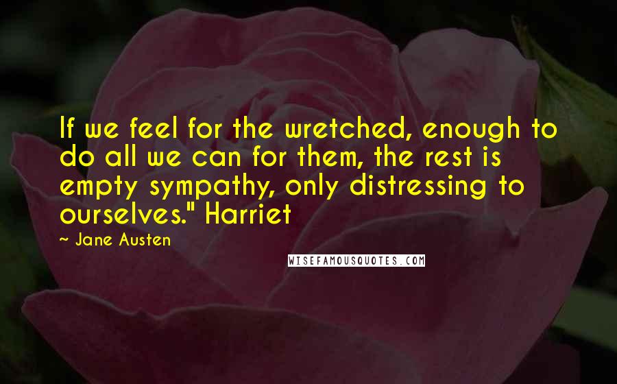Jane Austen Quotes: If we feel for the wretched, enough to do all we can for them, the rest is empty sympathy, only distressing to ourselves." Harriet