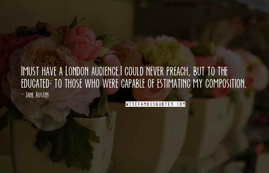 Jane Austen Quotes: Imust have a London audience.I could never preach, but to the educated; to those who were capable of estimating my composition.