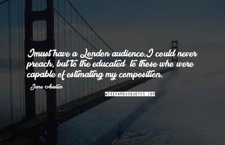 Jane Austen Quotes: Imust have a London audience.I could never preach, but to the educated; to those who were capable of estimating my composition.