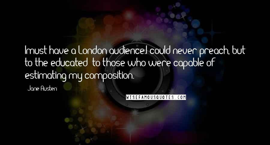 Jane Austen Quotes: Imust have a London audience.I could never preach, but to the educated; to those who were capable of estimating my composition.