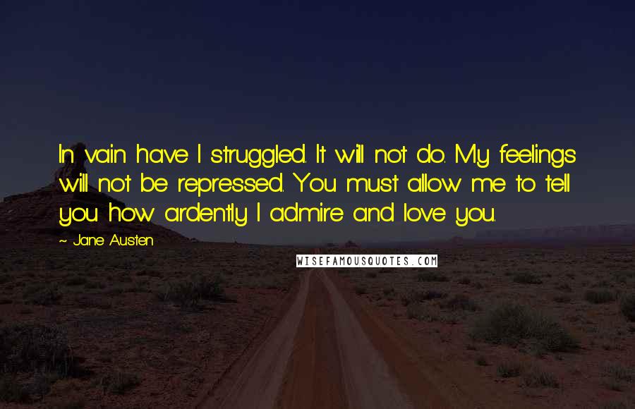 Jane Austen Quotes: In vain have I struggled. It will not do. My feelings will not be repressed. You must allow me to tell you how ardently I admire and love you.