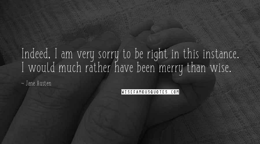 Jane Austen Quotes: Indeed, I am very sorry to be right in this instance. I would much rather have been merry than wise.