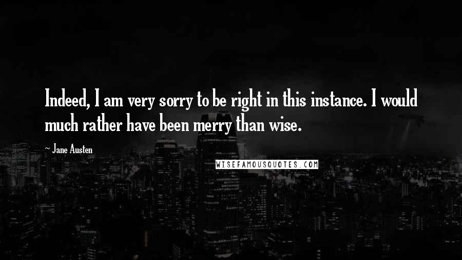 Jane Austen Quotes: Indeed, I am very sorry to be right in this instance. I would much rather have been merry than wise.