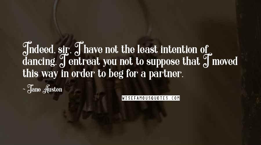 Jane Austen Quotes: Indeed, sir, I have not the least intention of dancing. I entreat you not to suppose that I moved this way in order to beg for a partner.