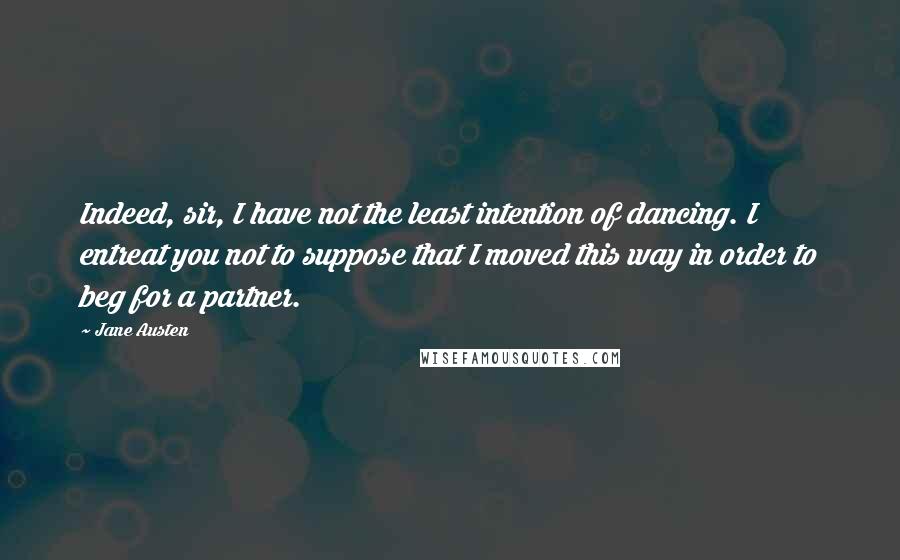 Jane Austen Quotes: Indeed, sir, I have not the least intention of dancing. I entreat you not to suppose that I moved this way in order to beg for a partner.
