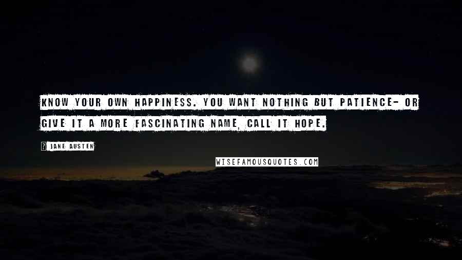 Jane Austen Quotes: Know your own happiness. You want nothing but patience- or give it a more fascinating name, call it hope.