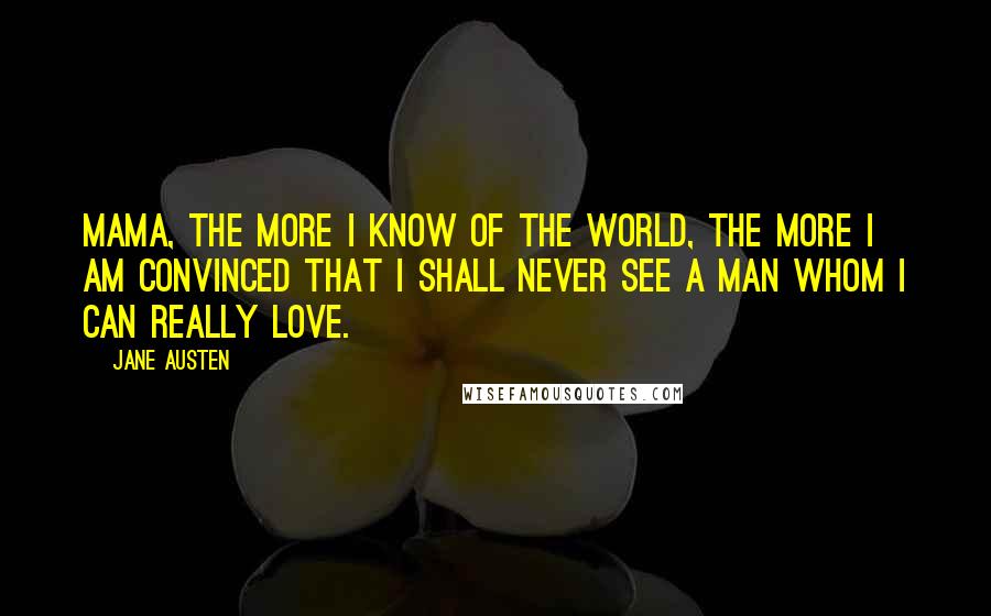 Jane Austen Quotes: Mama, the more I know of the world, the more I am convinced that I shall never see a man whom I can really love.