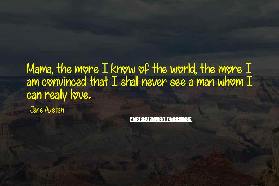Jane Austen Quotes: Mama, the more I know of the world, the more I am convinced that I shall never see a man whom I can really love.