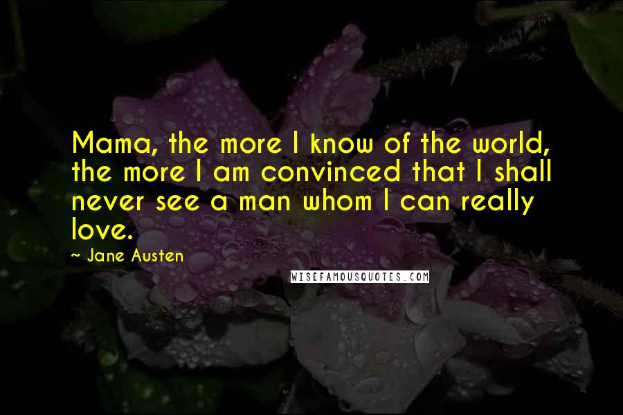 Jane Austen Quotes: Mama, the more I know of the world, the more I am convinced that I shall never see a man whom I can really love.