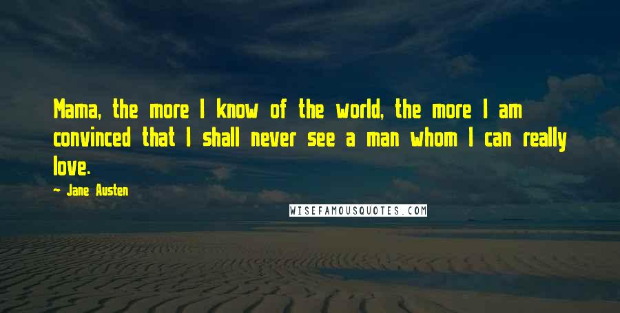 Jane Austen Quotes: Mama, the more I know of the world, the more I am convinced that I shall never see a man whom I can really love.