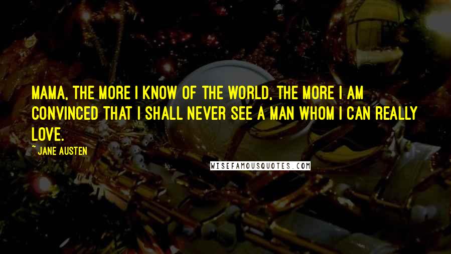 Jane Austen Quotes: Mama, the more I know of the world, the more I am convinced that I shall never see a man whom I can really love.