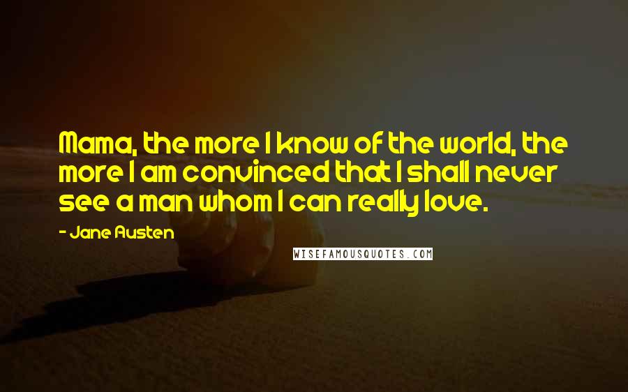 Jane Austen Quotes: Mama, the more I know of the world, the more I am convinced that I shall never see a man whom I can really love.