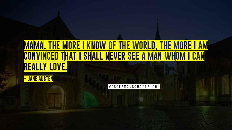 Jane Austen Quotes: Mama, the more I know of the world, the more I am convinced that I shall never see a man whom I can really love.