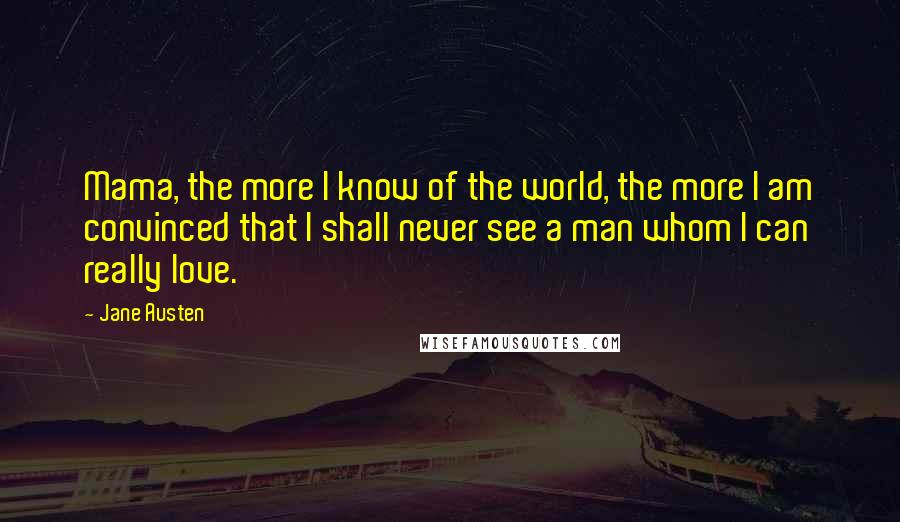 Jane Austen Quotes: Mama, the more I know of the world, the more I am convinced that I shall never see a man whom I can really love.