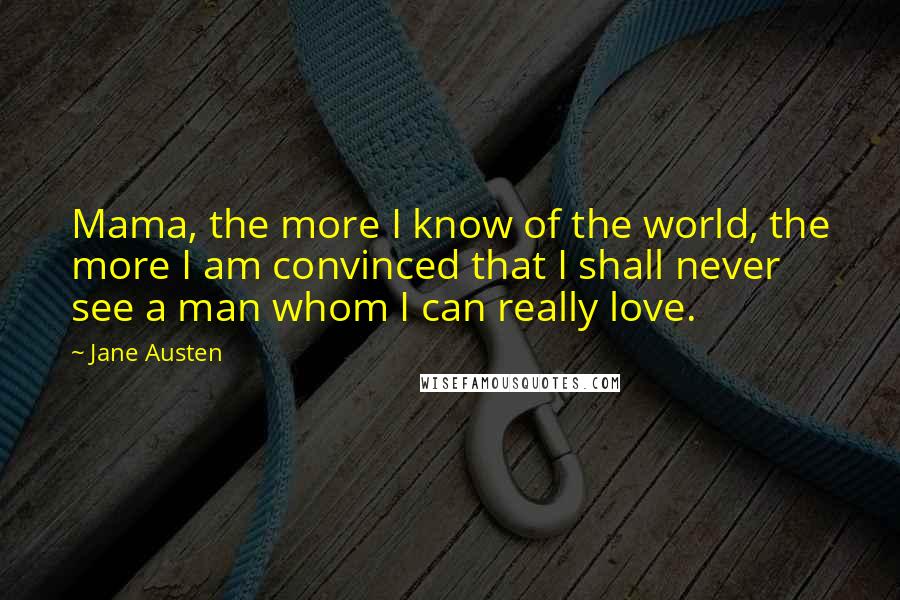 Jane Austen Quotes: Mama, the more I know of the world, the more I am convinced that I shall never see a man whom I can really love.