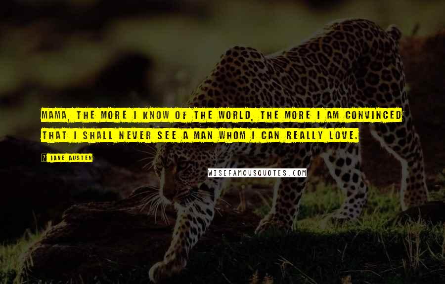 Jane Austen Quotes: Mama, the more I know of the world, the more I am convinced that I shall never see a man whom I can really love.