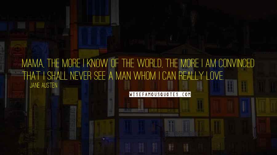 Jane Austen Quotes: Mama, the more I know of the world, the more I am convinced that I shall never see a man whom I can really love.