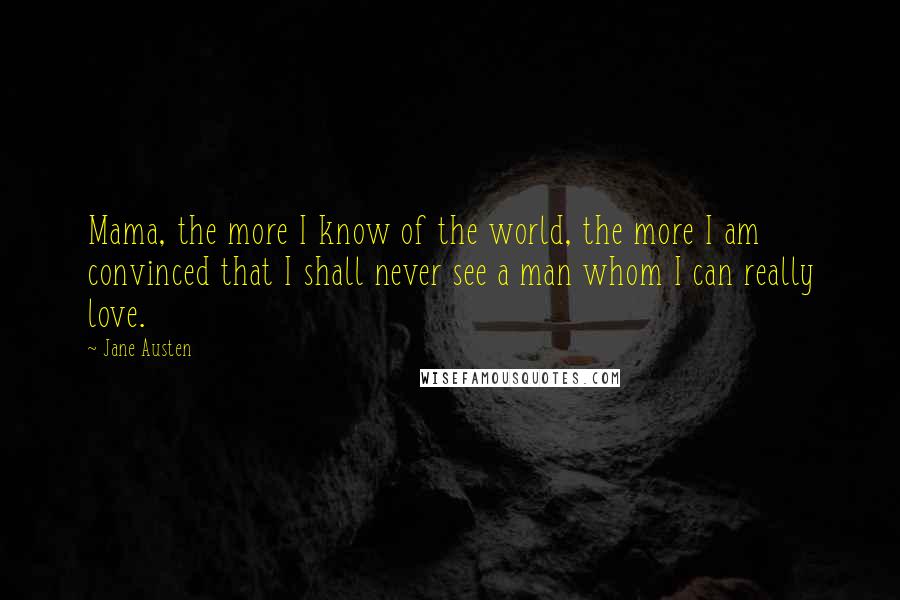 Jane Austen Quotes: Mama, the more I know of the world, the more I am convinced that I shall never see a man whom I can really love.