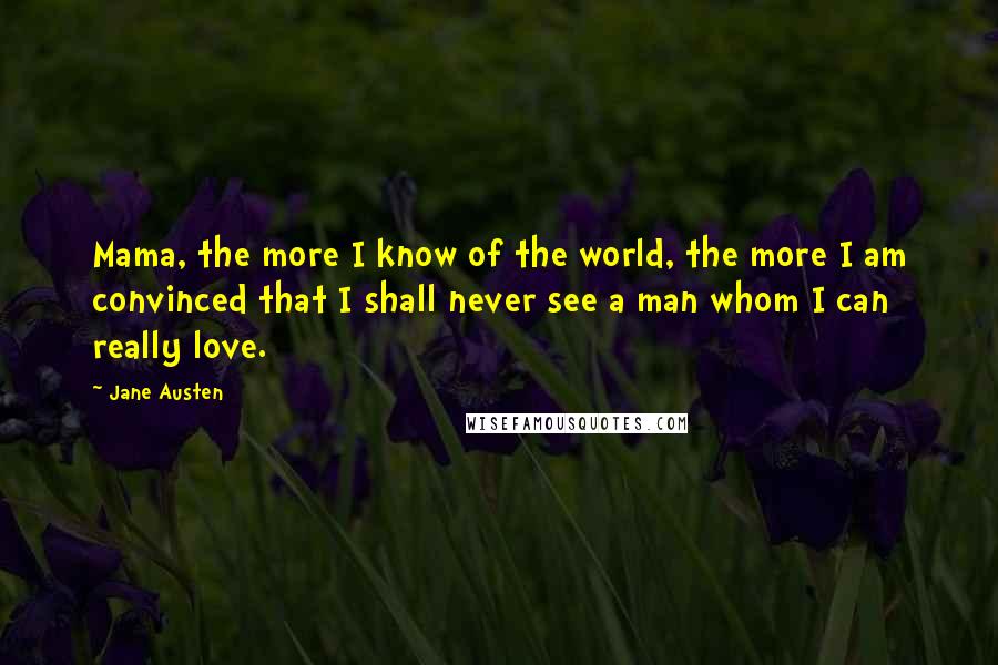 Jane Austen Quotes: Mama, the more I know of the world, the more I am convinced that I shall never see a man whom I can really love.