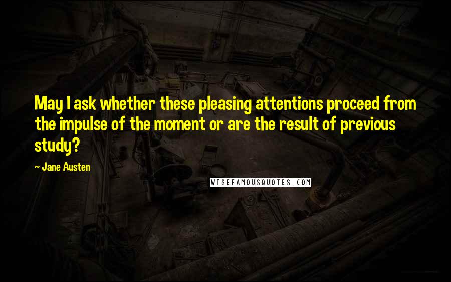 Jane Austen Quotes: May I ask whether these pleasing attentions proceed from the impulse of the moment or are the result of previous study?