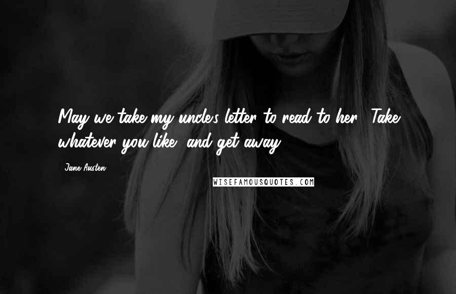 Jane Austen Quotes: May we take my uncle's letter to read to her? Take whatever you like, and get away.