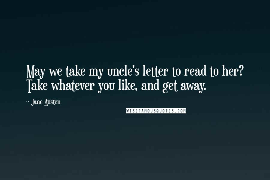 Jane Austen Quotes: May we take my uncle's letter to read to her? Take whatever you like, and get away.