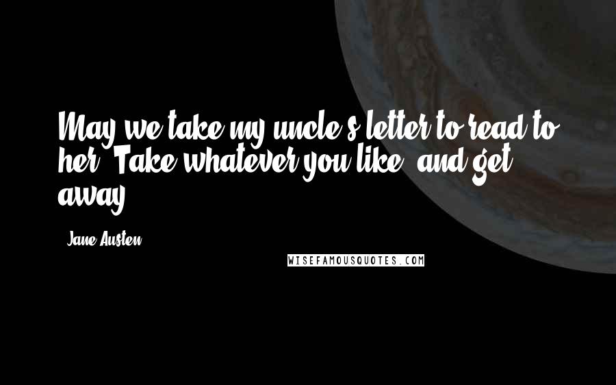 Jane Austen Quotes: May we take my uncle's letter to read to her? Take whatever you like, and get away.