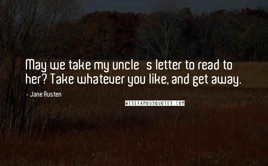 Jane Austen Quotes: May we take my uncle's letter to read to her? Take whatever you like, and get away.