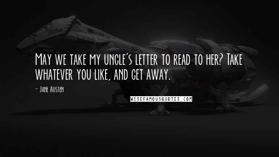 Jane Austen Quotes: May we take my uncle's letter to read to her? Take whatever you like, and get away.