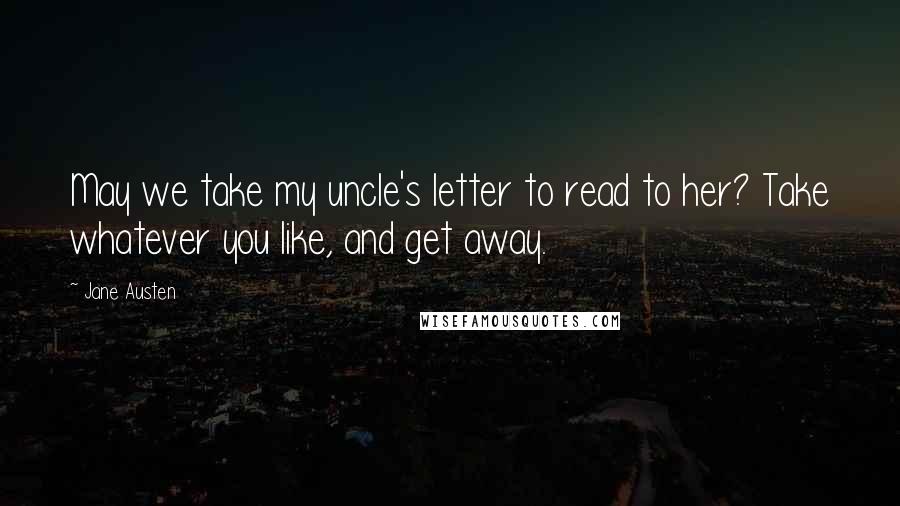 Jane Austen Quotes: May we take my uncle's letter to read to her? Take whatever you like, and get away.