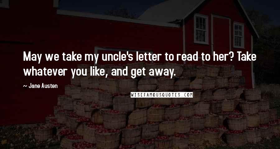 Jane Austen Quotes: May we take my uncle's letter to read to her? Take whatever you like, and get away.