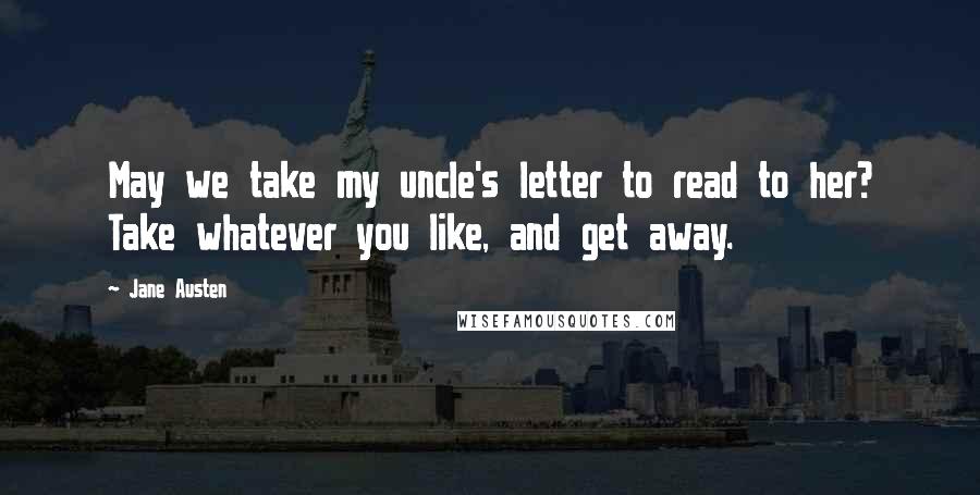 Jane Austen Quotes: May we take my uncle's letter to read to her? Take whatever you like, and get away.