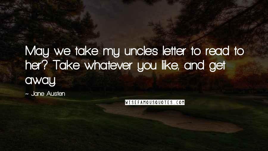 Jane Austen Quotes: May we take my uncle's letter to read to her? Take whatever you like, and get away.