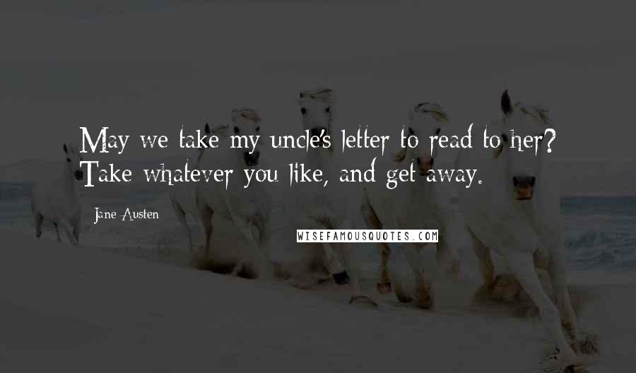 Jane Austen Quotes: May we take my uncle's letter to read to her? Take whatever you like, and get away.