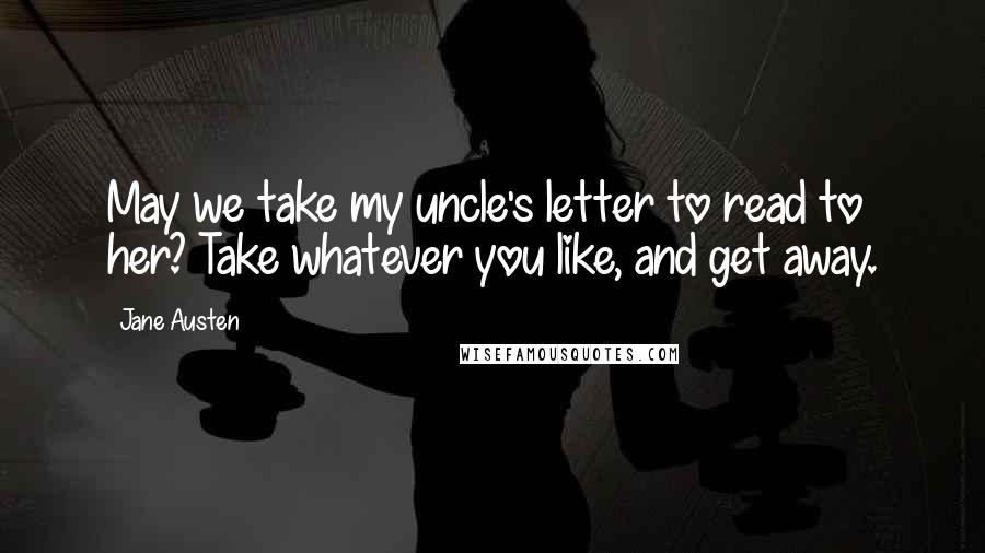 Jane Austen Quotes: May we take my uncle's letter to read to her? Take whatever you like, and get away.