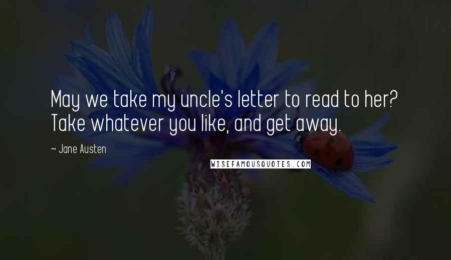 Jane Austen Quotes: May we take my uncle's letter to read to her? Take whatever you like, and get away.