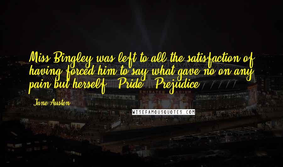 Jane Austen Quotes: Miss Bingley was left to all the satisfaction of having forced him to say what gave no on any pain but herself.- Pride & Prejudice