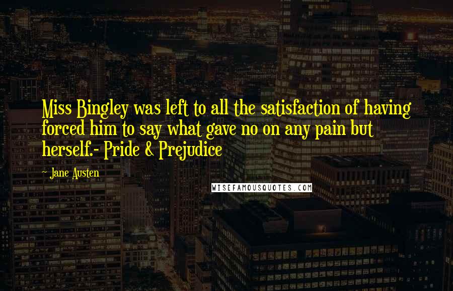 Jane Austen Quotes: Miss Bingley was left to all the satisfaction of having forced him to say what gave no on any pain but herself.- Pride & Prejudice