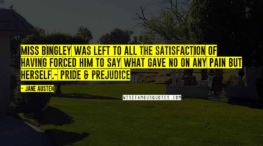 Jane Austen Quotes: Miss Bingley was left to all the satisfaction of having forced him to say what gave no on any pain but herself.- Pride & Prejudice