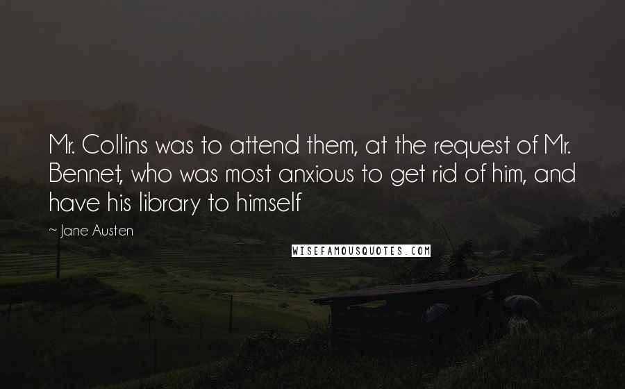 Jane Austen Quotes: Mr. Collins was to attend them, at the request of Mr. Bennet, who was most anxious to get rid of him, and have his library to himself