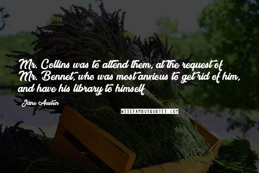 Jane Austen Quotes: Mr. Collins was to attend them, at the request of Mr. Bennet, who was most anxious to get rid of him, and have his library to himself