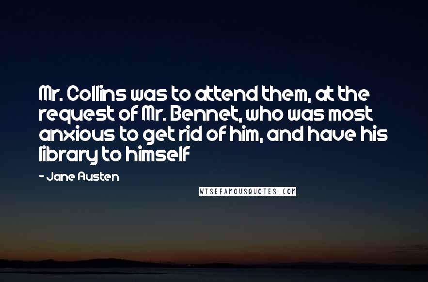 Jane Austen Quotes: Mr. Collins was to attend them, at the request of Mr. Bennet, who was most anxious to get rid of him, and have his library to himself