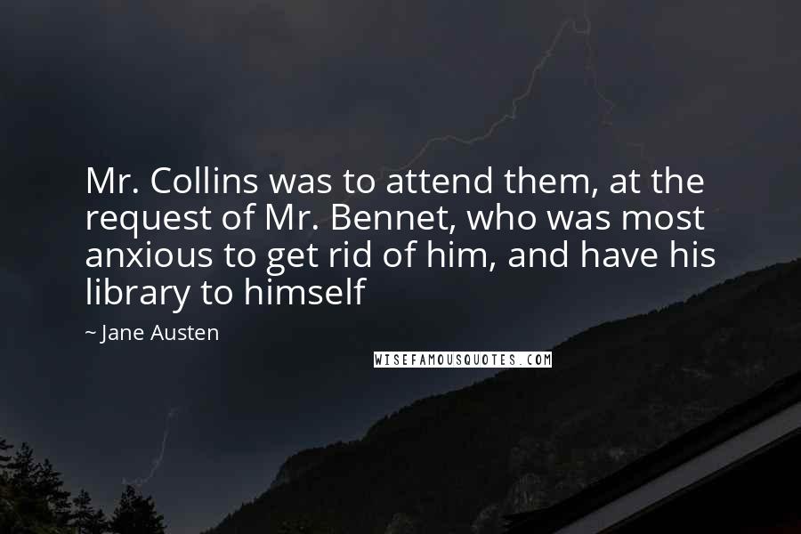 Jane Austen Quotes: Mr. Collins was to attend them, at the request of Mr. Bennet, who was most anxious to get rid of him, and have his library to himself