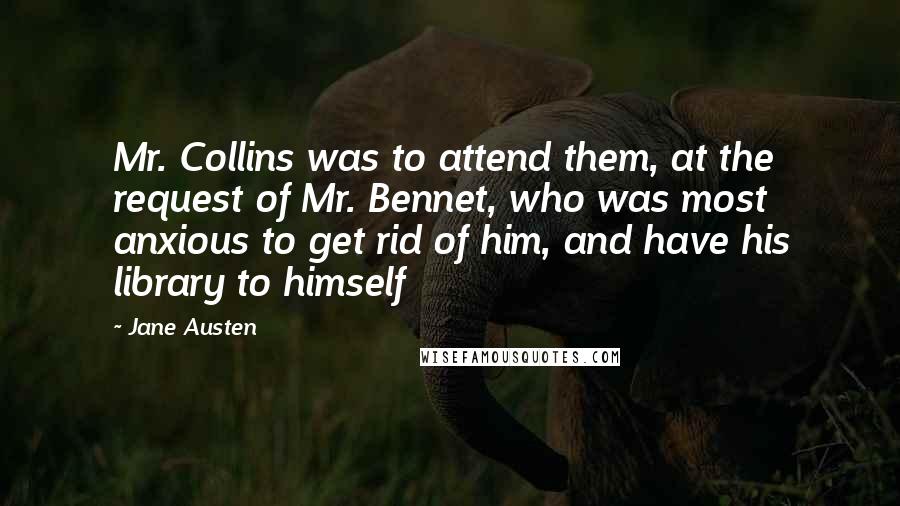 Jane Austen Quotes: Mr. Collins was to attend them, at the request of Mr. Bennet, who was most anxious to get rid of him, and have his library to himself