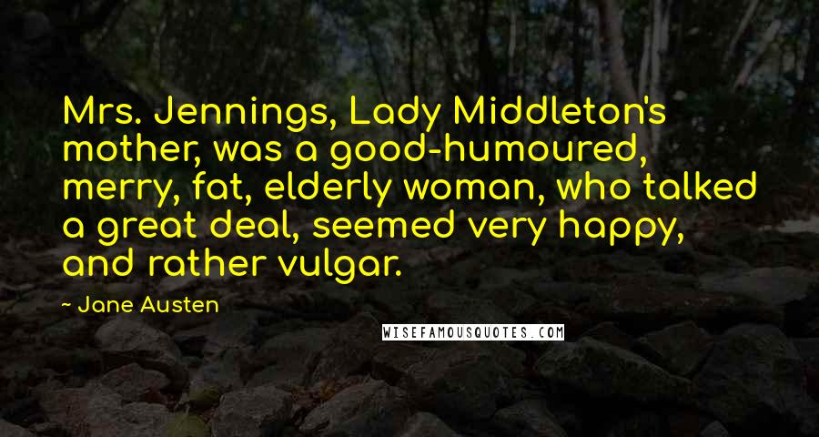 Jane Austen Quotes: Mrs. Jennings, Lady Middleton's mother, was a good-humoured, merry, fat, elderly woman, who talked a great deal, seemed very happy, and rather vulgar.