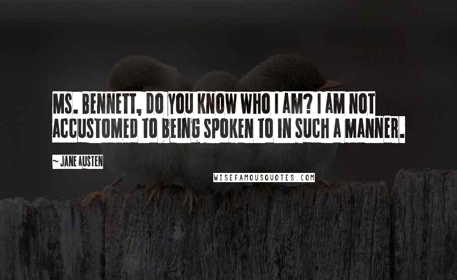 Jane Austen Quotes: Ms. Bennett, do you know who I am? I am not accustomed to being spoken to in such a manner.