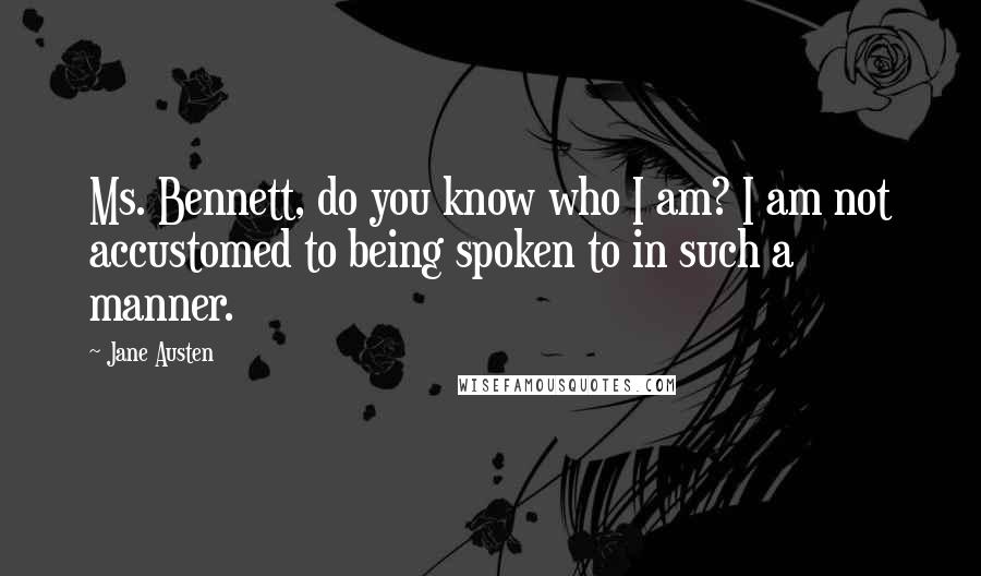 Jane Austen Quotes: Ms. Bennett, do you know who I am? I am not accustomed to being spoken to in such a manner.