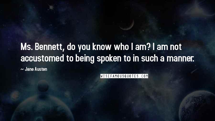 Jane Austen Quotes: Ms. Bennett, do you know who I am? I am not accustomed to being spoken to in such a manner.