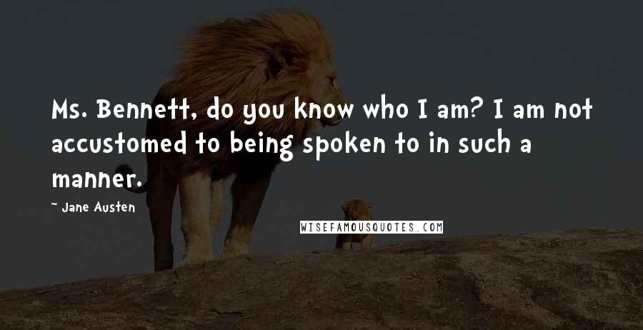 Jane Austen Quotes: Ms. Bennett, do you know who I am? I am not accustomed to being spoken to in such a manner.